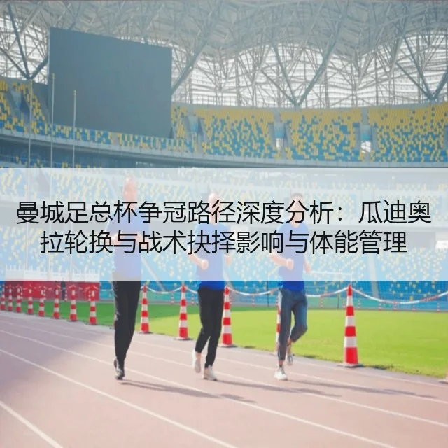 曼城足总杯争冠路径深度分析:瓜迪奥拉轮换与战术抉择影响与体能管理
